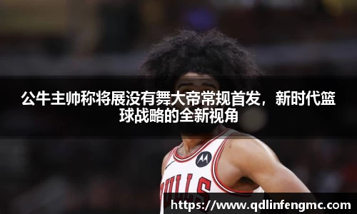 公牛主帅称将展没有舞大帝常规首发，新时代篮球战略的全新视角