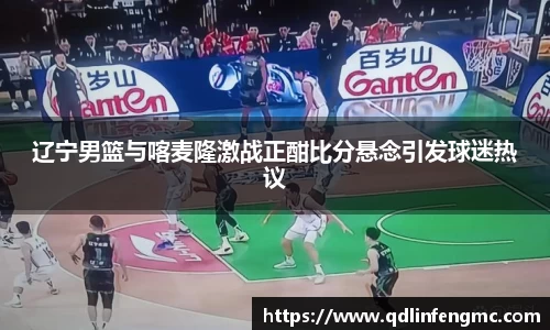 辽宁男篮与喀麦隆激战正酣比分悬念引发球迷热议